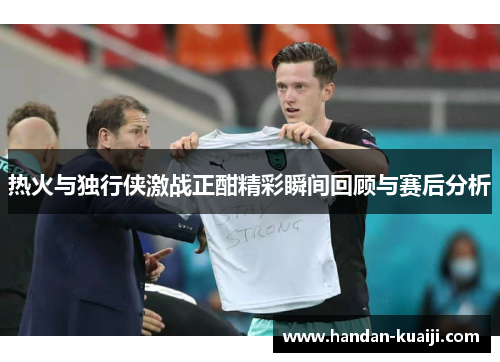 热火与独行侠激战正酣精彩瞬间回顾与赛后分析