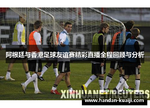 阿根廷与香港足球友谊赛精彩直播全程回顾与分析